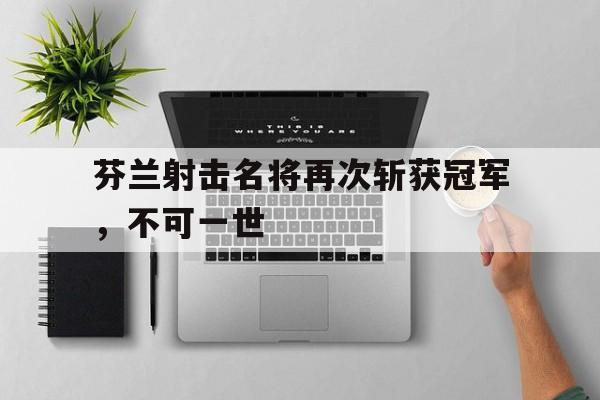 包含芬兰射击名将再次斩获冠军，不可一世的词条