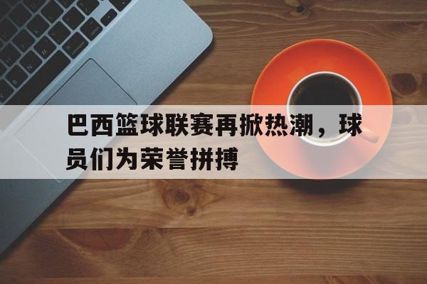 关于巴西篮球联赛再掀热潮，球员们为荣誉拼搏的信息
