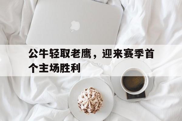 关于公牛轻取老鹰，迎来赛季首个主场胜利的信息