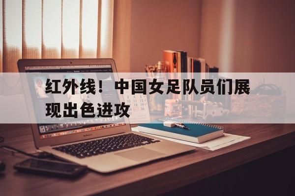 红外线！中国女足队员们展现出色进攻的简单介绍