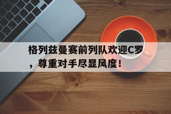 格列兹曼赛前列队欢迎C罗，尊重对手尽显风度！