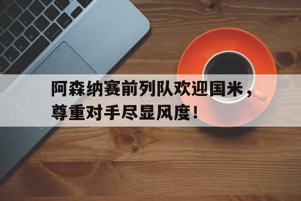 阿森纳赛前列队欢迎国米，尊重对手尽显风度！
