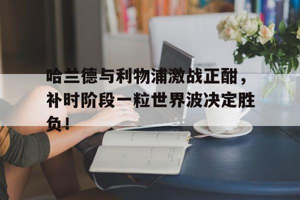 哈兰德与利物浦激战正酣，补时阶段一粒世界波决定胜负！
