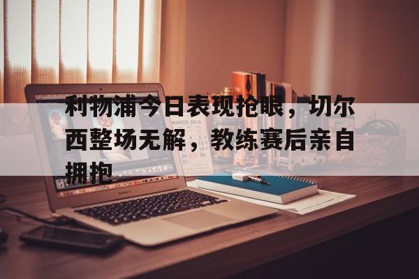 利物浦今日表现抢眼,切尔西整场无解,教练赛后亲自拥抱