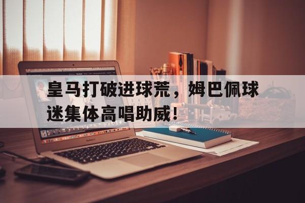 皇马打破进球荒，姆巴佩球迷集体高唱助威！