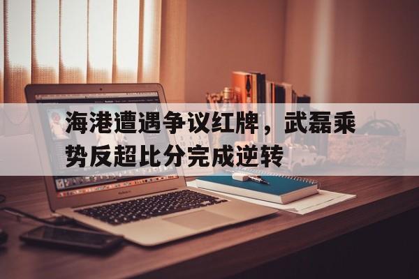 海港遭遇争议红牌，武磊乘势反超比分完成逆转